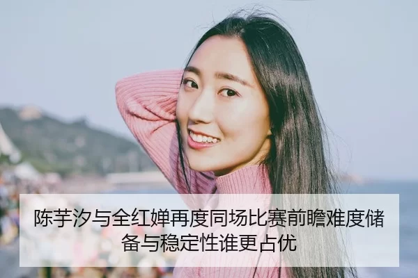 陈芋汐与全红婵再度同场比赛前瞻难度储备与稳定性谁更占优（huatihui）
