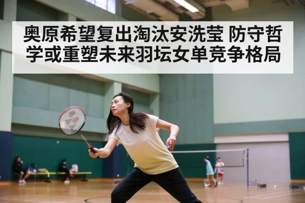 奥原希望复出淘汰安洗莹 防守哲学或重塑未来羽坛女单竞争格局
