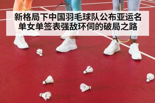 新格局下中国羽毛球队公布亚运名单女单签表强敌环伺的破局之路