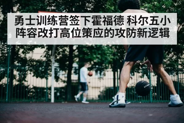 勇士训练营签下霍福德 科尔五小阵容改打高位策应的攻防新逻辑