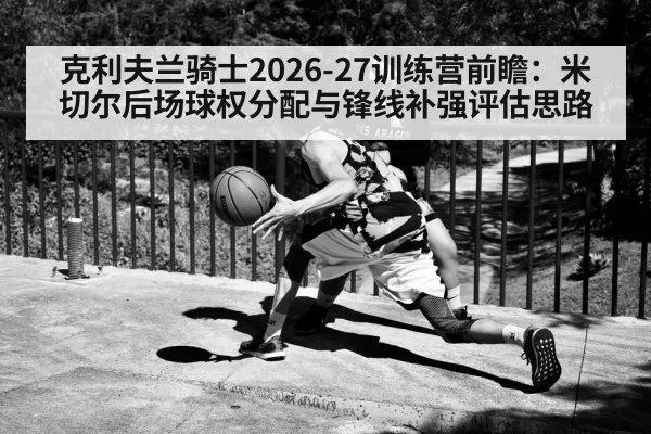 克利夫兰骑士2026-27训练营前瞻：米切尔后场球权分配与锋线补强评估思路