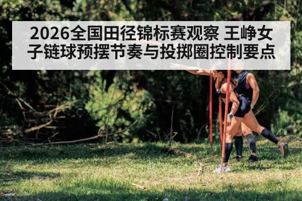 2026全国田径锦标赛观察 王峥女子链球预摆节奏与投掷圈控制要点