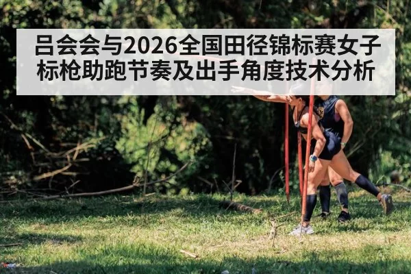 吕会会与2026全国田径锦标赛女子标枪助跑节奏及出手角度技术分析（huatihui）